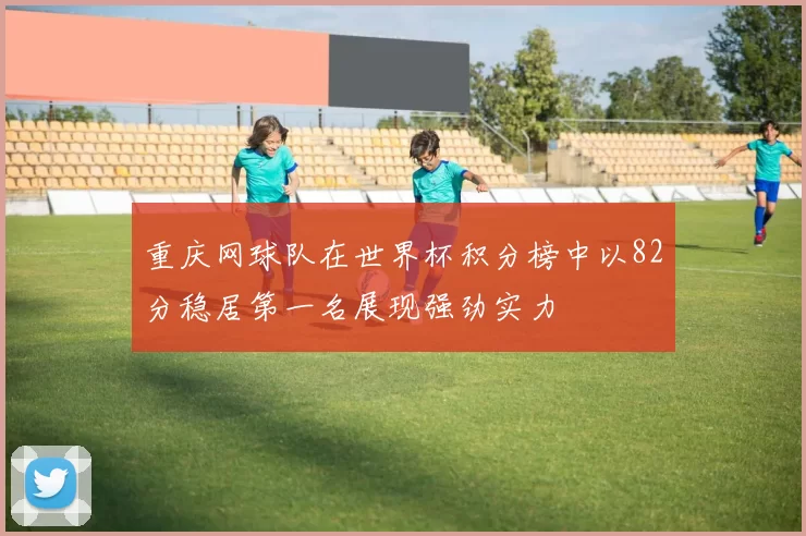 重庆网球队在世界杯积分榜中以82分稳居第一名展现强劲实力